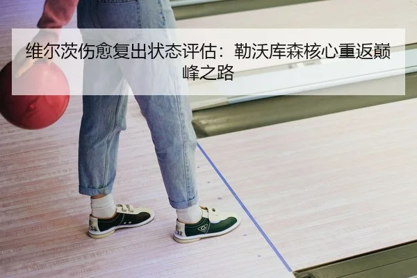 维尔茨伤愈复出状态评估：勒沃库森核心重返巅峰之路